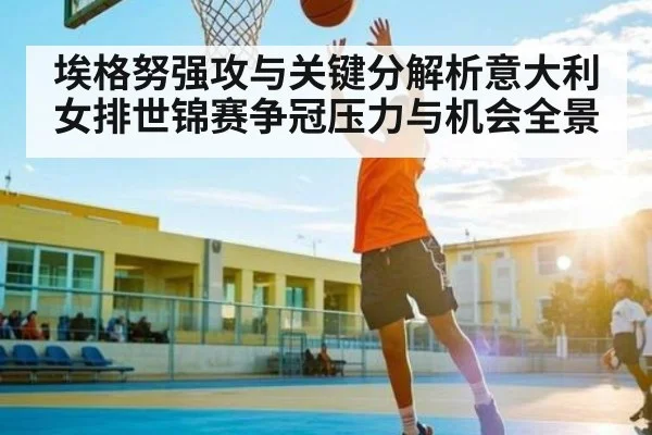 埃格努强攻与关键分解析意大利女排世锦赛争冠压力与机会全景