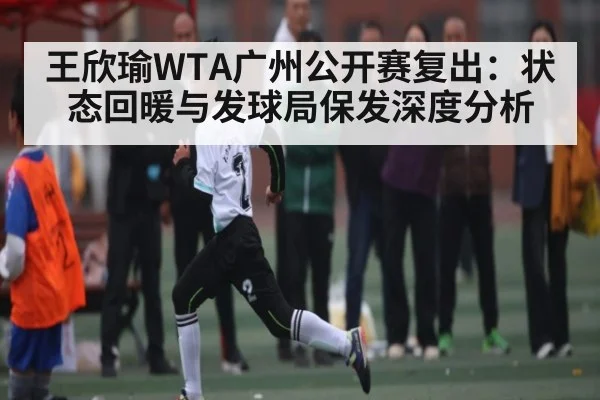 王欣瑜WTA广州公开赛复出:状态回暖与发球局保发深度分析