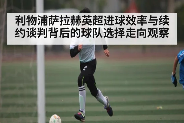 利物浦萨拉赫英超进球效率与续约谈判背后的球队选择走向观察